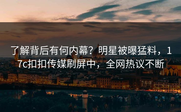 了解背后有何内幕？明星被曝猛料，17c扣扣传媒刷屏中，全网热议不断