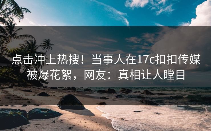点击冲上热搜！当事人在17c扣扣传媒被爆花絮，网友：真相让人瞠目