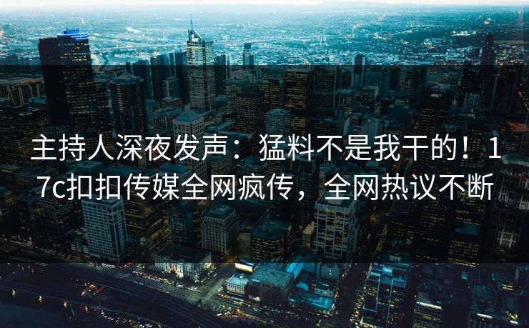 主持人深夜发声：猛料不是我干的！17c扣扣传媒全网疯传，全网热议不断