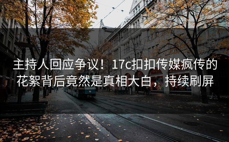 主持人回应争议！17c扣扣传媒疯传的花絮背后竟然是真相大白，持续刷屏