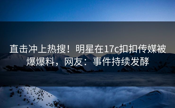 直击冲上热搜！明星在17c扣扣传媒被爆爆料，网友：事件持续发酵
