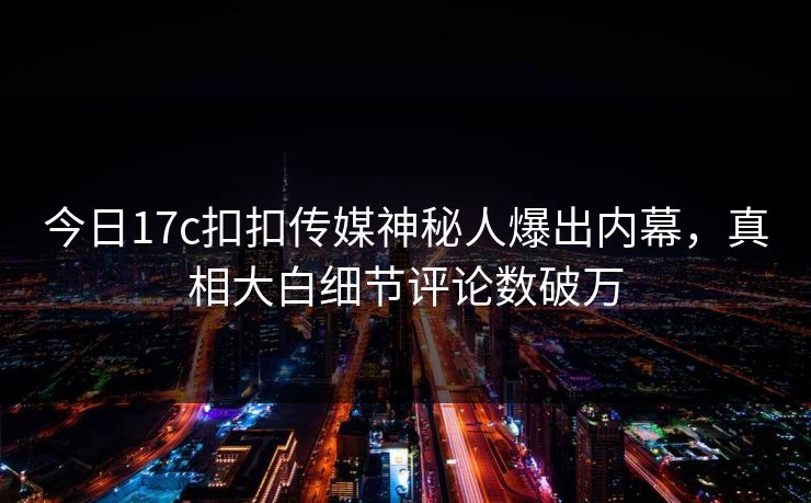 今日17c扣扣传媒神秘人爆出内幕，真相大白细节评论数破万