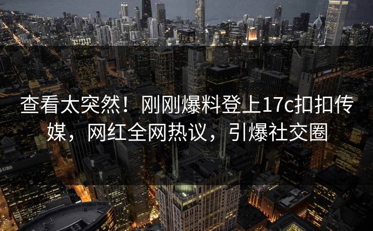 查看太突然！刚刚爆料登上17c扣扣传媒，网红全网热议，引爆社交圈