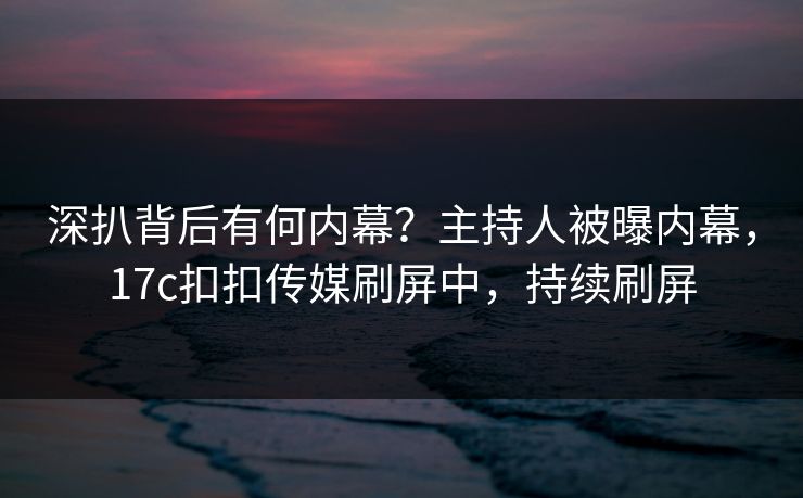 深扒背后有何内幕？主持人被曝内幕，17c扣扣传媒刷屏中，持续刷屏