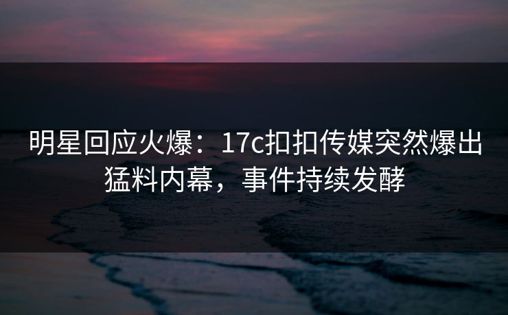 明星回应火爆：17c扣扣传媒突然爆出猛料内幕，事件持续发酵