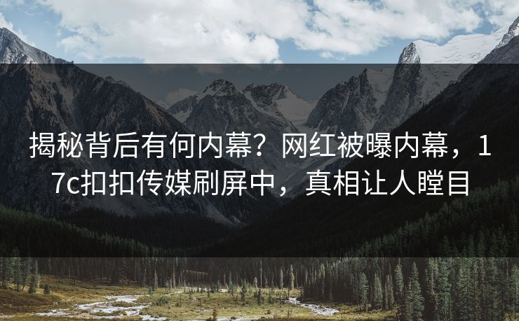 揭秘背后有何内幕？网红被曝内幕，17c扣扣传媒刷屏中，真相让人瞠目