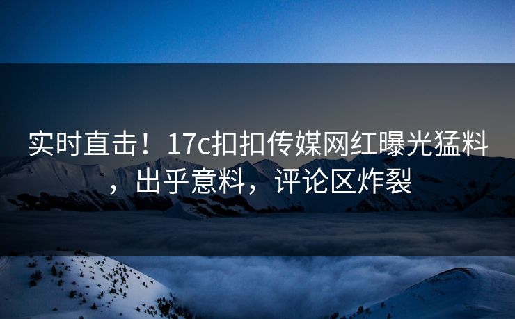 实时直击！17c扣扣传媒网红曝光猛料，出乎意料，评论区炸裂
