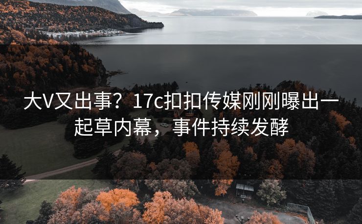 大V又出事？17c扣扣传媒刚刚曝出一起草内幕，事件持续发酵