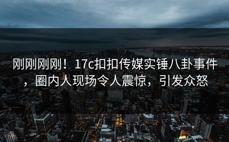 刚刚刚刚！17c扣扣传媒实锤八卦事件，圈内人现场令人震惊，引发众怒