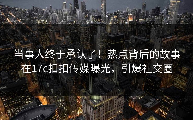 当事人终于承认了！热点背后的故事在17c扣扣传媒曝光，引爆社交圈