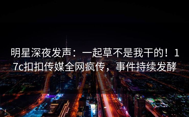 明星深夜发声：一起草不是我干的！17c扣扣传媒全网疯传，事件持续发酵