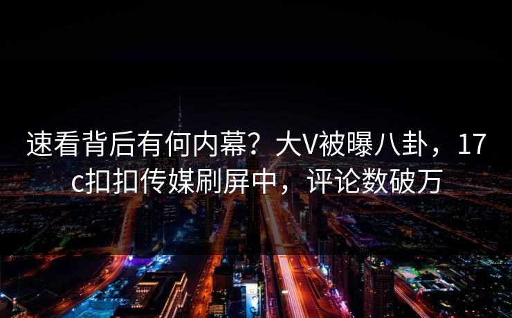 速看背后有何内幕？大V被曝八卦，17c扣扣传媒刷屏中，评论数破万