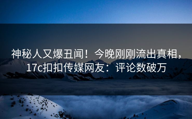 神秘人又爆丑闻！今晚刚刚流出真相，17c扣扣传媒网友：评论数破万