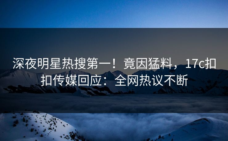 深夜明星热搜第一！竟因猛料，17c扣扣传媒回应：全网热议不断