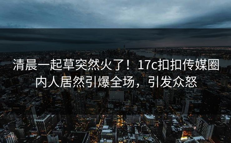 清晨一起草突然火了！17c扣扣传媒圈内人居然引爆全场，引发众怒