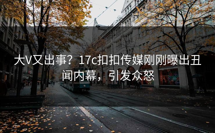 大V又出事？17c扣扣传媒刚刚曝出丑闻内幕，引发众怒
