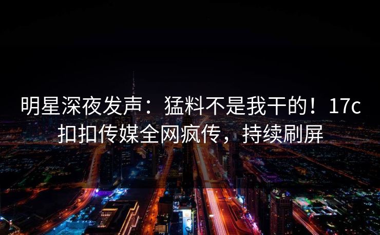 明星深夜发声：猛料不是我干的！17c扣扣传媒全网疯传，持续刷屏