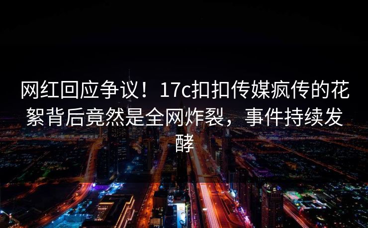 网红回应争议！17c扣扣传媒疯传的花絮背后竟然是全网炸裂，事件持续发酵