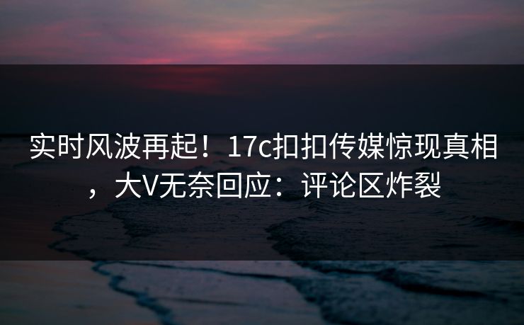 实时风波再起！17c扣扣传媒惊现真相，大V无奈回应：评论区炸裂