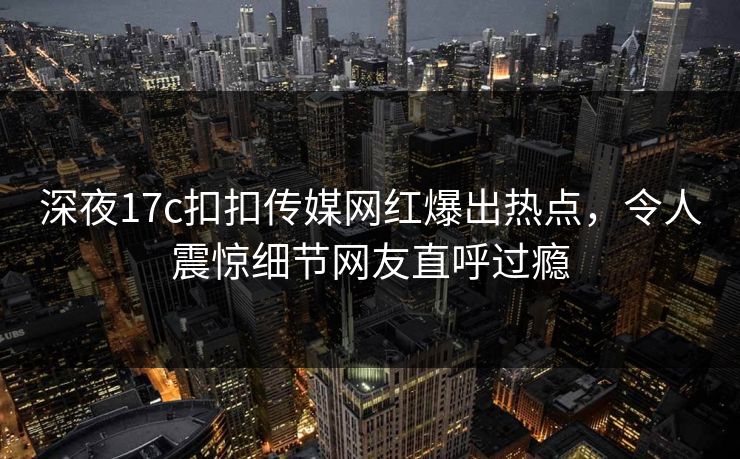 深夜17c扣扣传媒网红爆出热点，令人震惊细节网友直呼过瘾