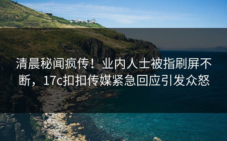 清晨秘闻疯传！业内人士被指刷屏不断，17c扣扣传媒紧急回应引发众怒