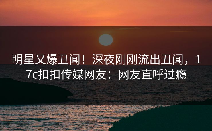明星又爆丑闻！深夜刚刚流出丑闻，17c扣扣传媒网友：网友直呼过瘾