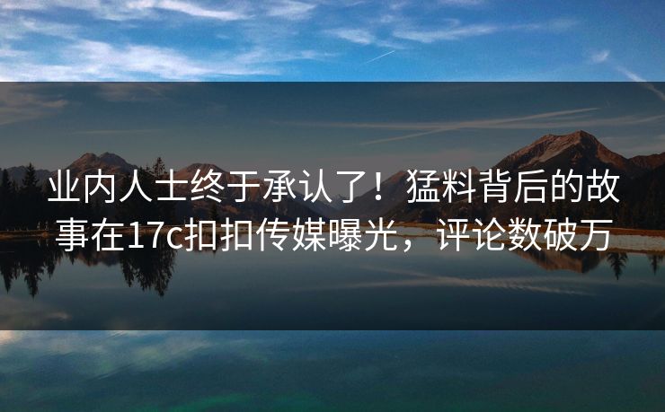 业内人士终于承认了！猛料背后的故事在17c扣扣传媒曝光，评论数破万