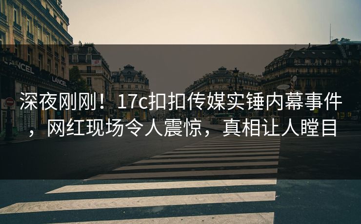 深夜刚刚！17c扣扣传媒实锤内幕事件，网红现场令人震惊，真相让人瞠目