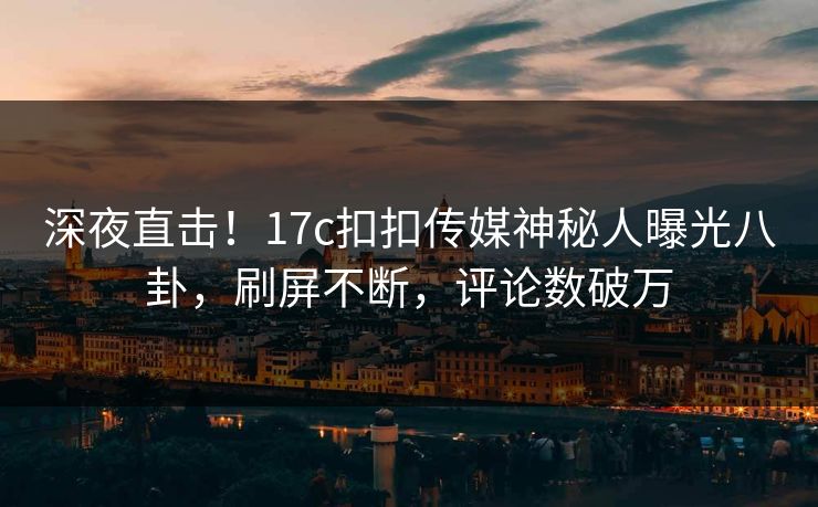 深夜直击！17c扣扣传媒神秘人曝光八卦，刷屏不断，评论数破万
