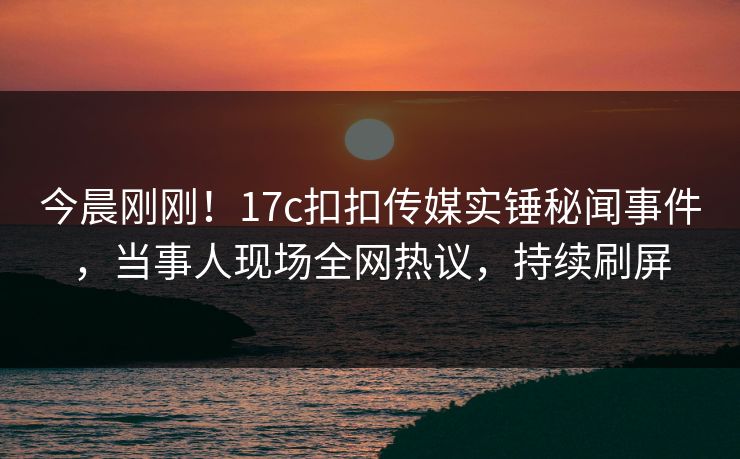 今晨刚刚！17c扣扣传媒实锤秘闻事件，当事人现场全网热议，持续刷屏