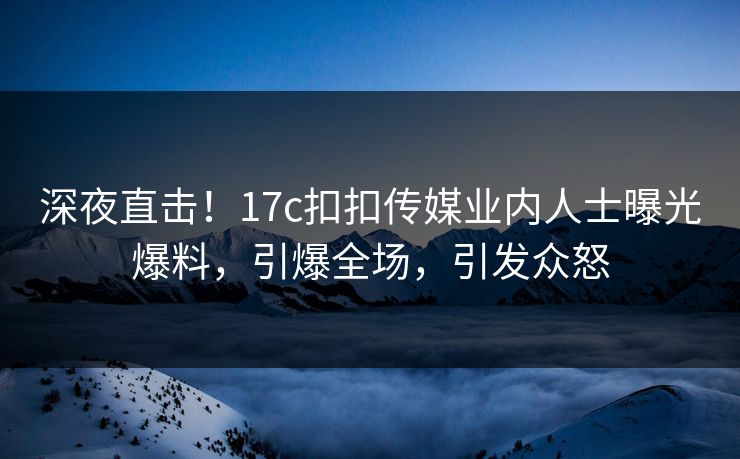 深夜直击！17c扣扣传媒业内人士曝光爆料，引爆全场，引发众怒