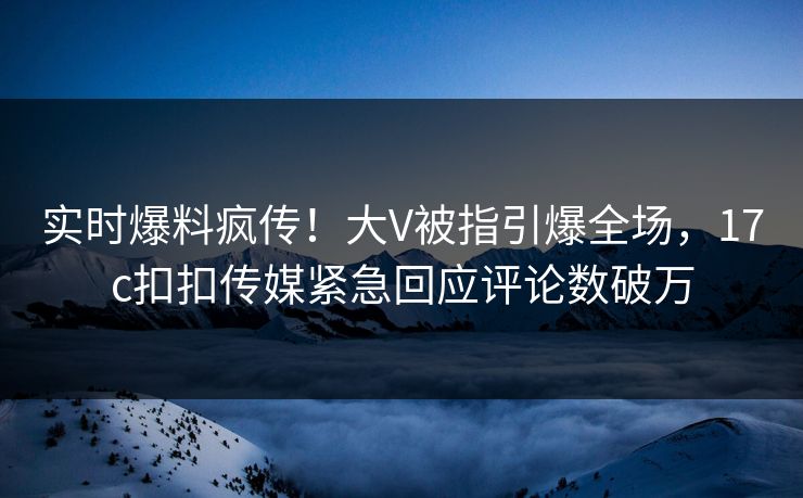 实时爆料疯传！大V被指引爆全场，17c扣扣传媒紧急回应评论数破万