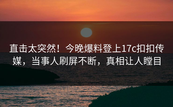 直击太突然！今晚爆料登上17c扣扣传媒，当事人刷屏不断，真相让人瞠目