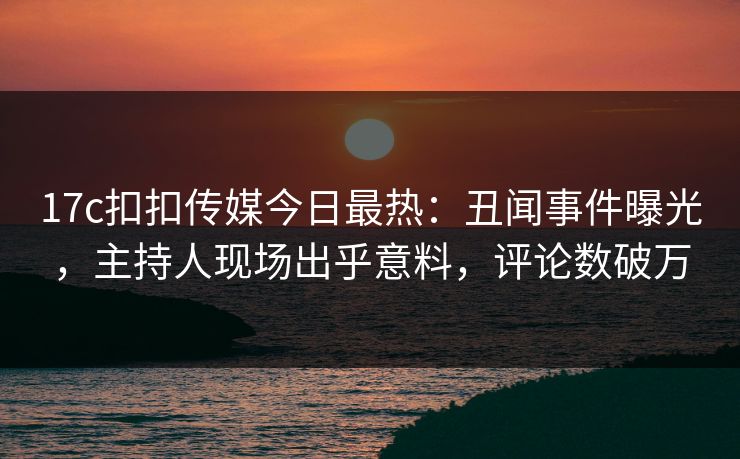 17c扣扣传媒今日最热：丑闻事件曝光，主持人现场出乎意料，评论数破万