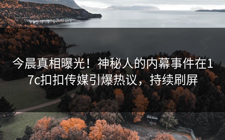 今晨真相曝光！神秘人的内幕事件在17c扣扣传媒引爆热议，持续刷屏