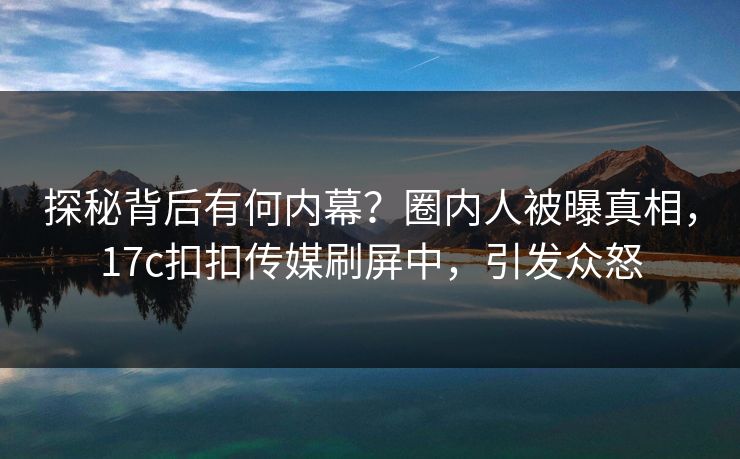 探秘背后有何内幕？圈内人被曝真相，17c扣扣传媒刷屏中，引发众怒