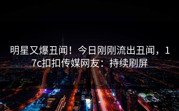 明星又爆丑闻！今日刚刚流出丑闻，17c扣扣传媒网友：持续刷屏