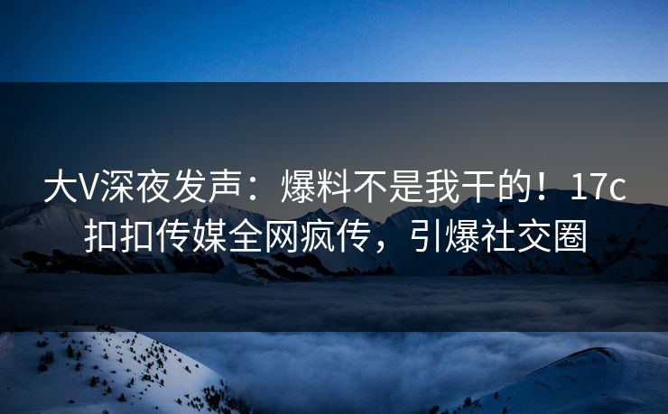 大V深夜发声：爆料不是我干的！17c扣扣传媒全网疯传，引爆社交圈