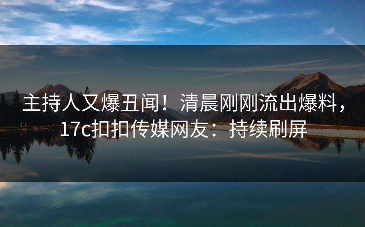 主持人又爆丑闻！清晨刚刚流出爆料，17c扣扣传媒网友：持续刷屏