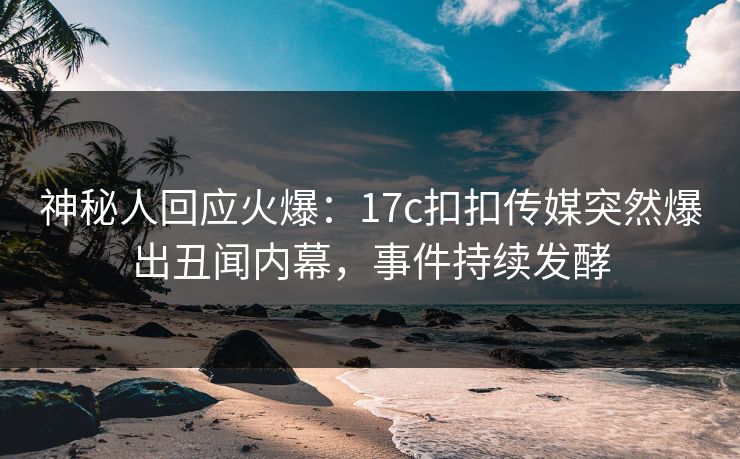 神秘人回应火爆：17c扣扣传媒突然爆出丑闻内幕，事件持续发酵