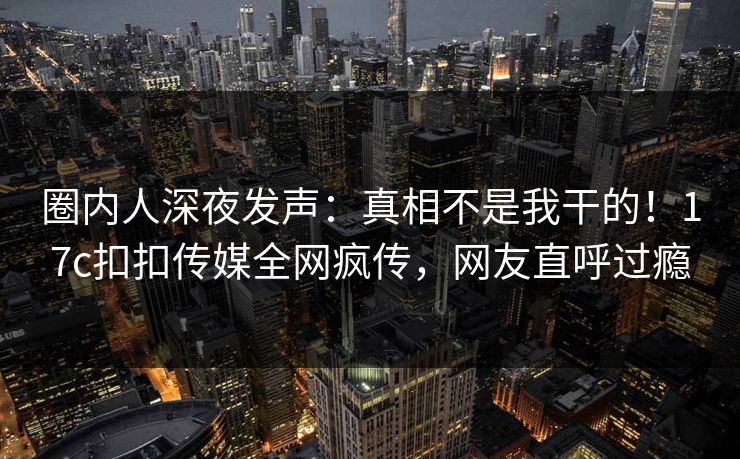 圈内人深夜发声：真相不是我干的！17c扣扣传媒全网疯传，网友直呼过瘾