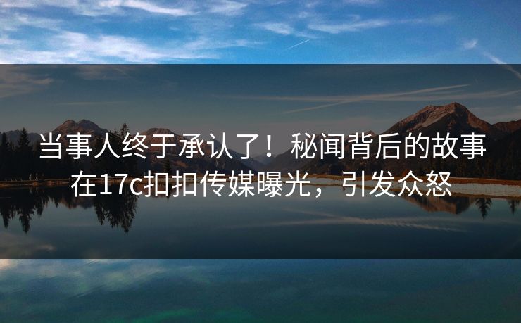 当事人终于承认了！秘闻背后的故事在17c扣扣传媒曝光，引发众怒