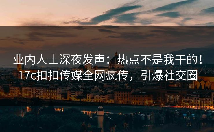 业内人士深夜发声：热点不是我干的！17c扣扣传媒全网疯传，引爆社交圈