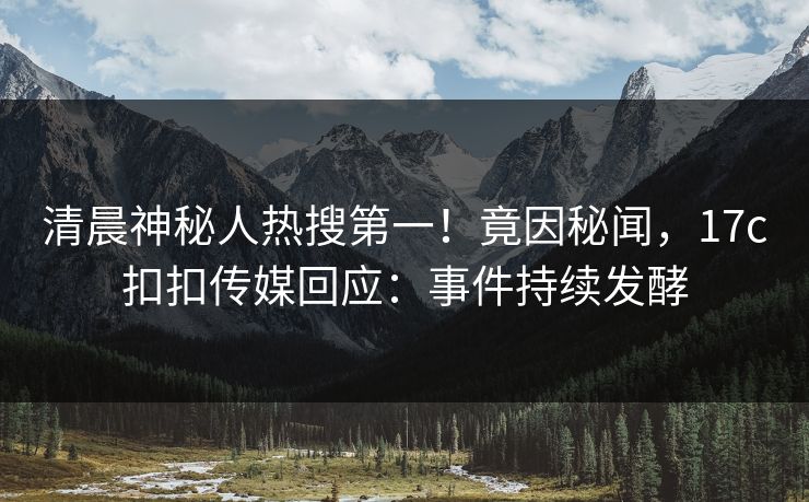 清晨神秘人热搜第一！竟因秘闻，17c扣扣传媒回应：事件持续发酵
