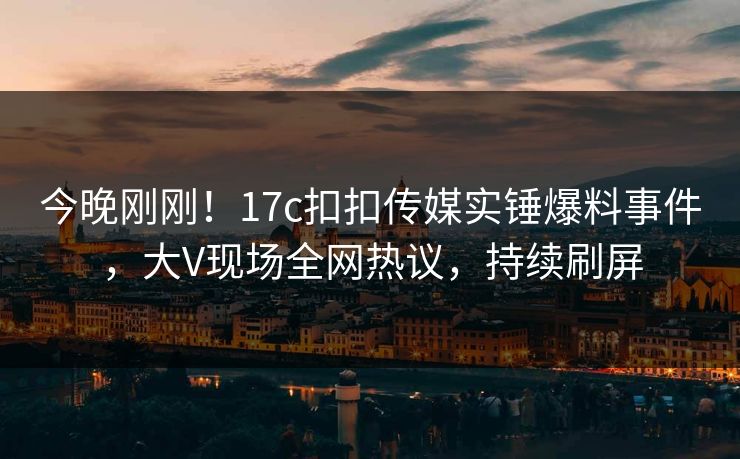 今晚刚刚！17c扣扣传媒实锤爆料事件，大V现场全网热议，持续刷屏