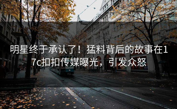 明星终于承认了！猛料背后的故事在17c扣扣传媒曝光，引发众怒