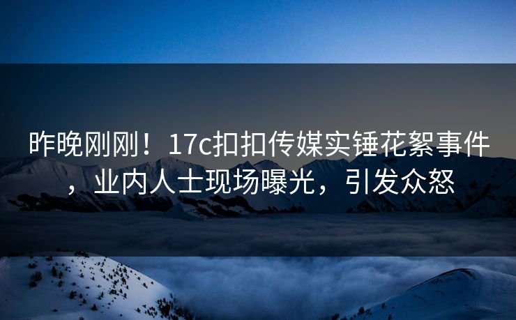 昨晚刚刚！17c扣扣传媒实锤花絮事件，业内人士现场曝光，引发众怒