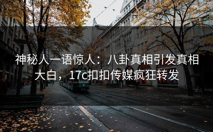 神秘人一语惊人：八卦真相引发真相大白，17c扣扣传媒疯狂转发