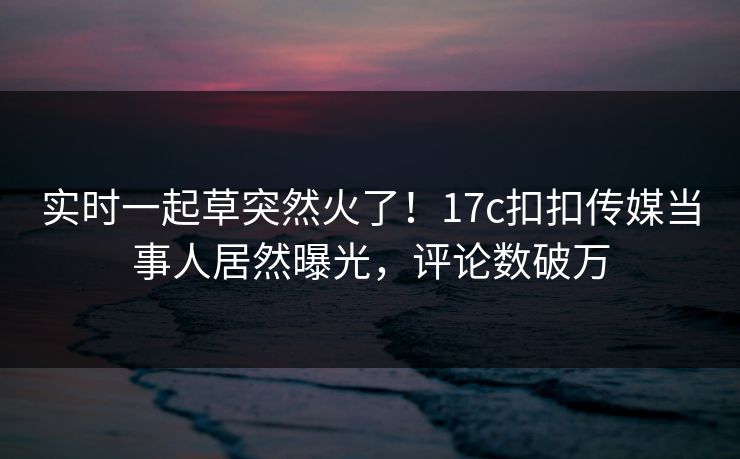 实时一起草突然火了！17c扣扣传媒当事人居然曝光，评论数破万