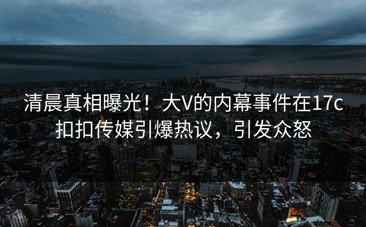 清晨真相曝光！大V的内幕事件在17c扣扣传媒引爆热议，引发众怒